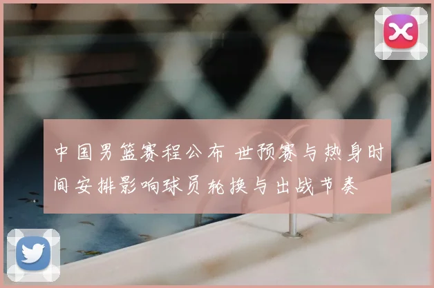 中国男篮赛程公布 世预赛与热身时间安排影响球员轮换与出战节奏