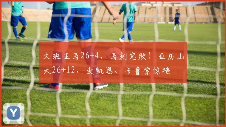 文班亚马26+4,马刺完败!亚历山大26+12,麦凯恩、卡鲁索惊艳