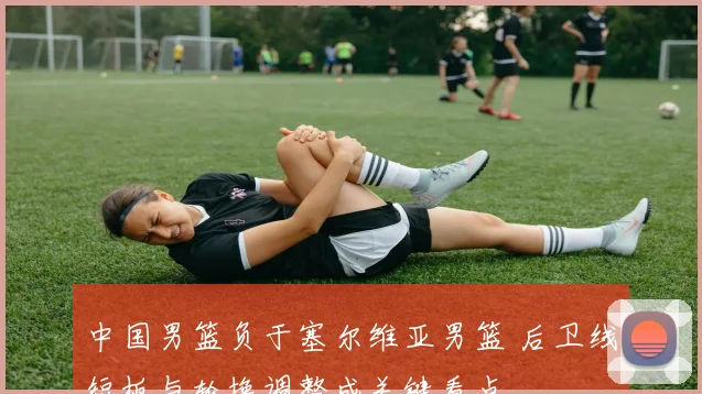中国男篮负于塞尔维亚男篮 后卫线短板与轮换调整成关键看点