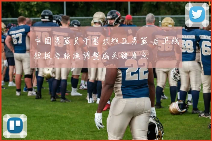 中国男篮负于塞尔维亚男篮 后卫线短板与轮换调整成关键看点