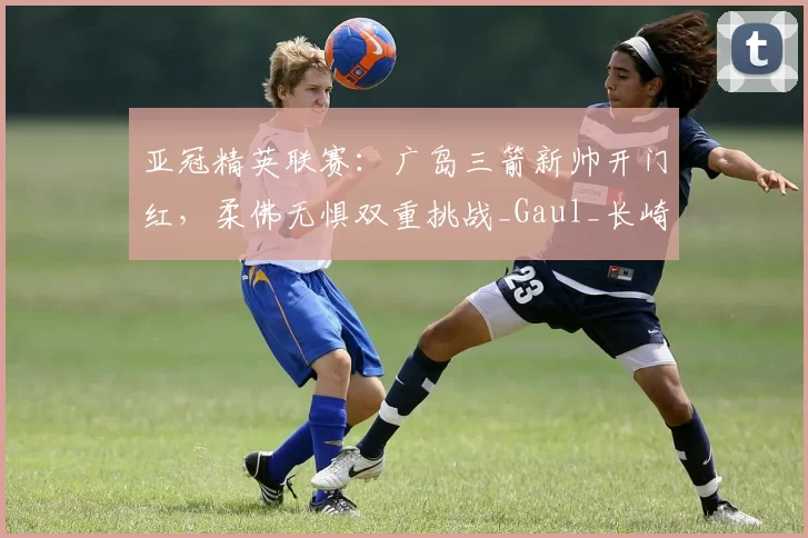 亚冠精英联赛：广岛三箭新帅开门红，柔佛无惧双重挑战_Gaul_长崎_1