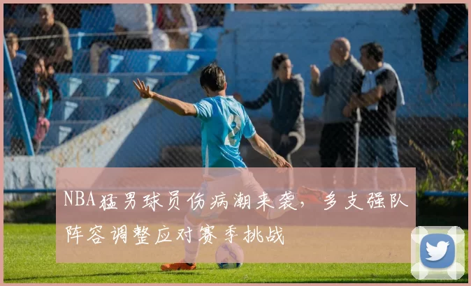 NBA猛男球员伤病潮来袭，多支强队阵容调整应对赛季挑战