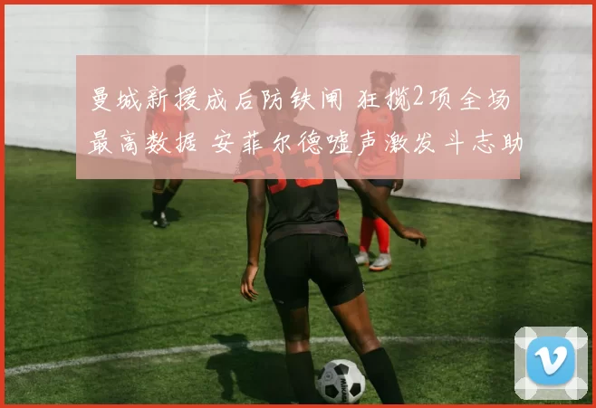 曼城新援成后防铁闸 狂揽2项全场最高数据 安菲尔德嘘声激发斗志助逆转_比赛_利物浦_阿森纳