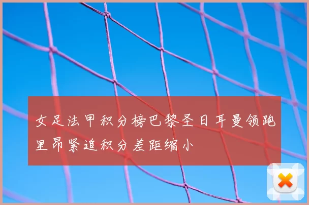 女足法甲积分榜巴黎圣日耳曼领跑里昂紧追积分差距缩小