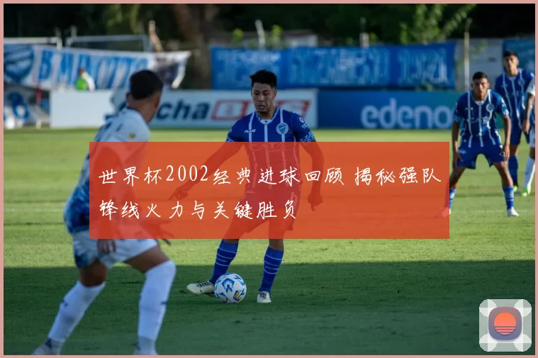 世界杯2002经典进球回顾 揭秘强队锋线火力与关键胜负