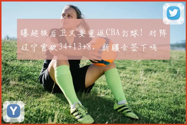 曝超级后卫又要重返CBA打球！对阵辽宁曾砍34+13+8，新疆会签下吗