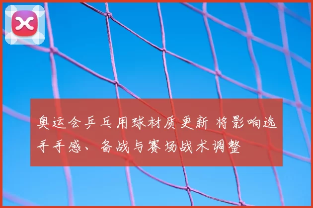 奥运会乒乓用球材质更新 将影响选手手感、备战与赛场战术调整