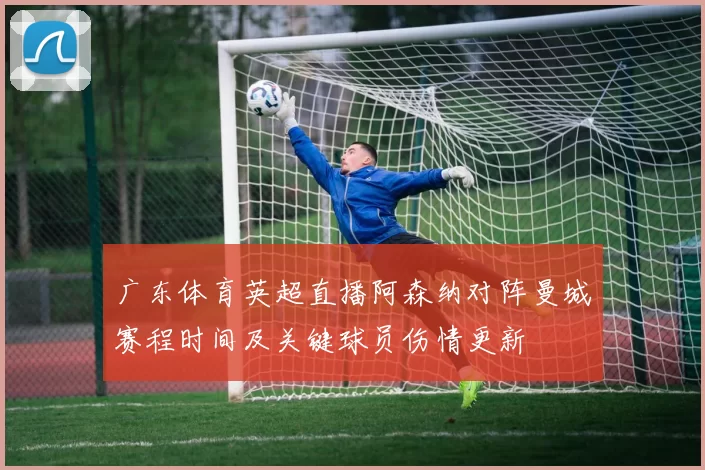 广东体育英超直播阿森纳对阵曼城赛程时间及关键球员伤情更新