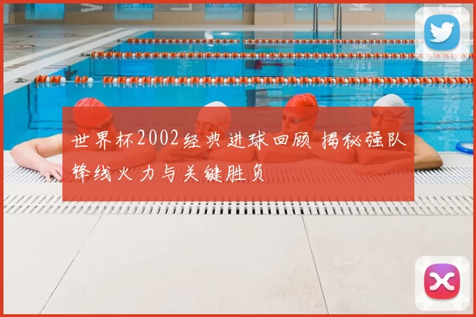 世界杯2002经典进球回顾 揭秘强队锋线火力与关键胜负