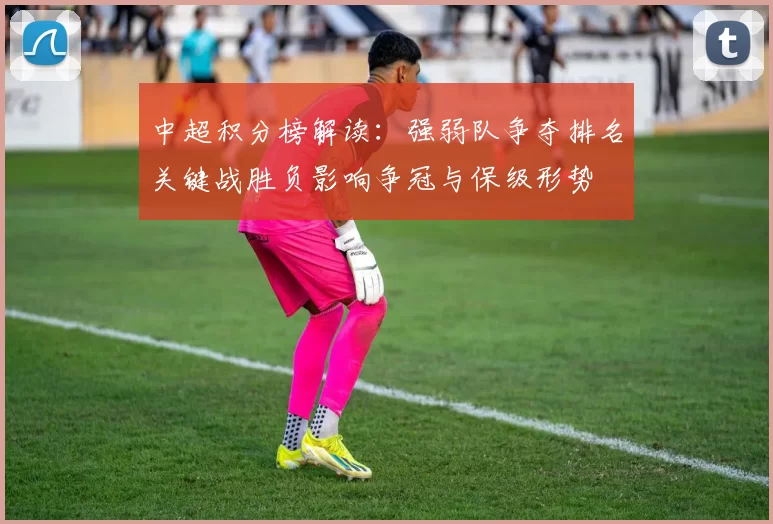 中超积分榜解读：强弱队争夺排名关键战胜负影响争冠与保级形势