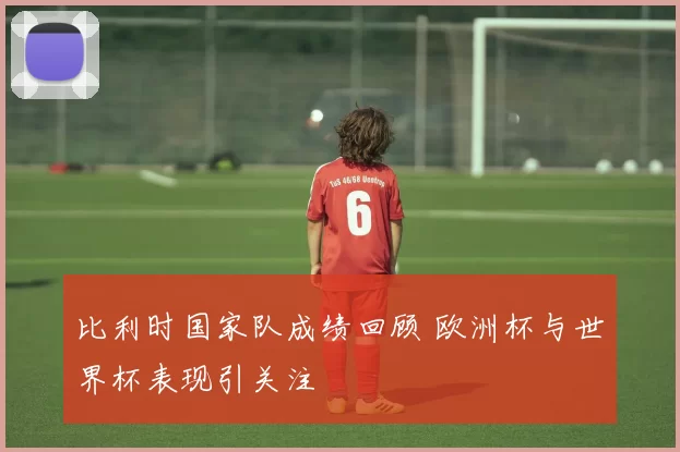 比利时国家队成绩回顾 欧洲杯与世界杯表现引关注