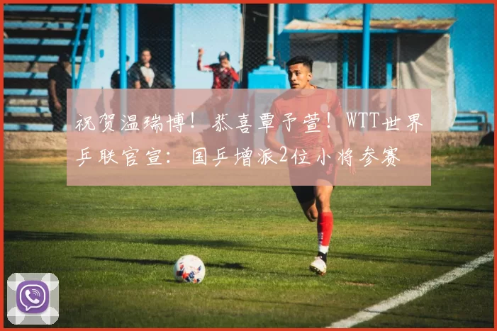 祝贺温瑞博！恭喜覃予萱！WTT世界乒联官宣：国乒增派2位小将参赛