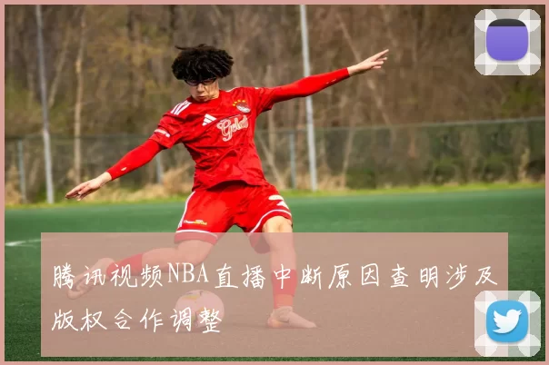 腾讯视频NBA直播中断原因查明涉及版权合作调整
