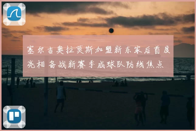 塞尔吉奥拉莫斯加盟新东家后首度亮相 备战新赛季成球队防线焦点