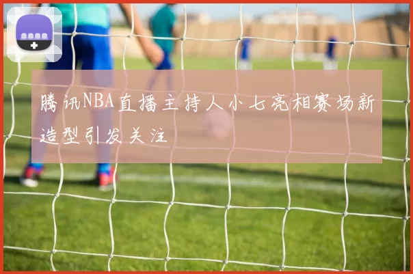 腾讯NBA直播主持人小七亮相赛场新造型引发关注