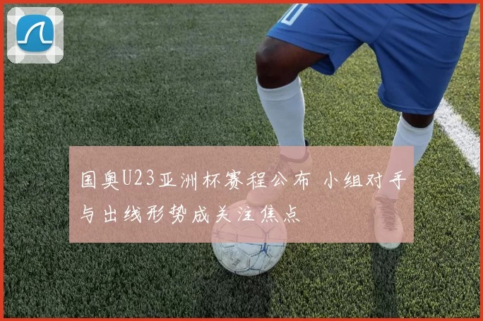 国奥U23亚洲杯赛程公布 小组对手与出线形势成关注焦点