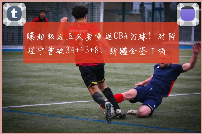 曝超级后卫又要重返CBA打球！对阵辽宁曾砍34+13+8，新疆会签下吗