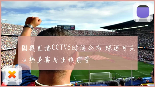 国奥直播CCTV5时间公布 球迷可关注热身赛与出线前景