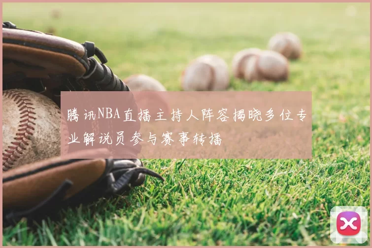 腾讯NBA直播主持人阵容揭晓多位专业解说员参与赛事转播