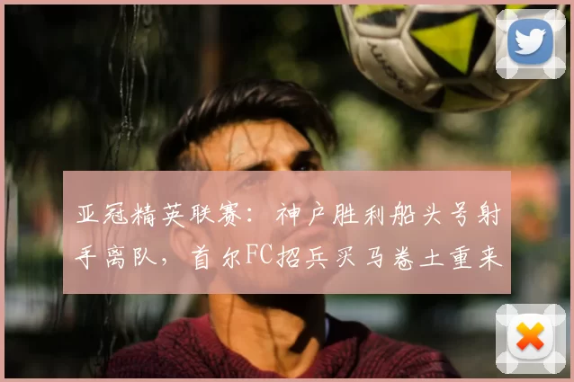 亚冠精英联赛：神户胜利船头号射手离队，首尔FC招兵买马卷土重来_赛季_金基东_助攻