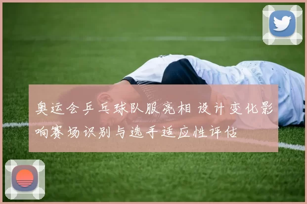 奥运会乒乓球队服亮相 设计变化影响赛场识别与选手适应性评估