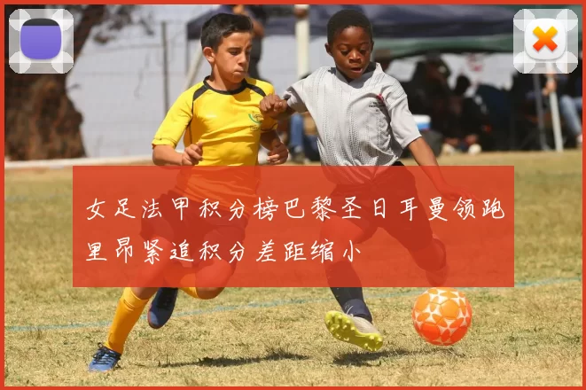 女足法甲积分榜巴黎圣日耳曼领跑里昂紧追积分差距缩小