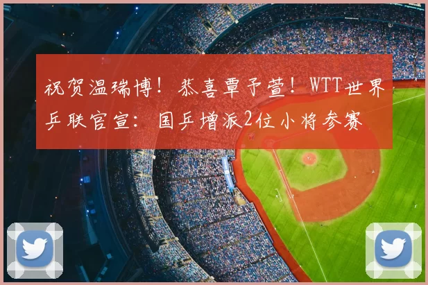 祝贺温瑞博！恭喜覃予萱！WTT世界乒联官宣：国乒增派2位小将参赛