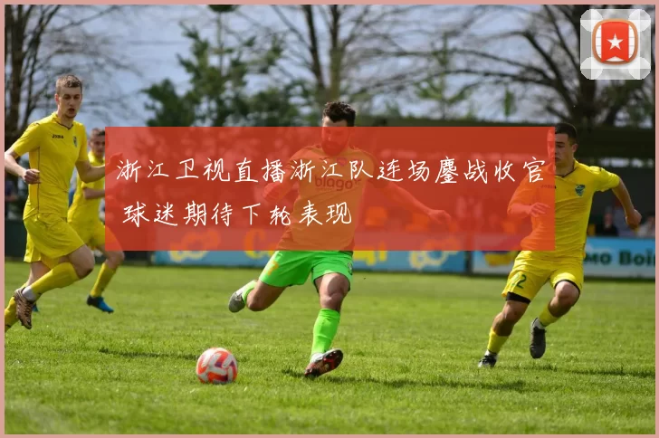 浙江卫视直播浙江队连场鏖战收官 球迷期待下轮表现