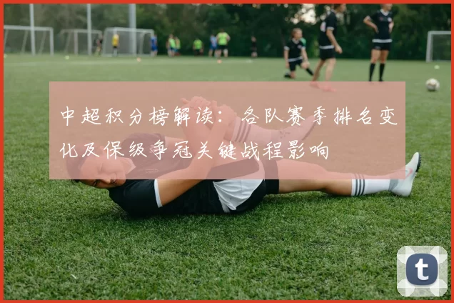 中超积分榜解读：各队赛季排名变化及保级争冠关键战程影响